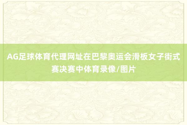 AG足球体育代理网址在巴黎奥运会滑板女子街式赛决赛中体育录像/图片