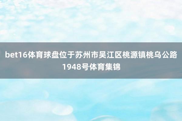 bet16体育球盘位于苏州市吴江区桃源镇桃乌公路1948号体育集锦