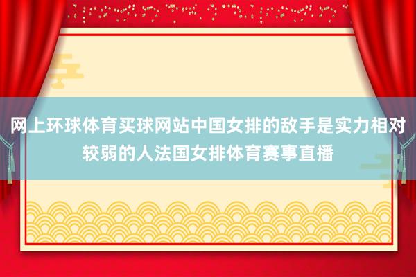 网上环球体育买球网站中国女排的敌手是实力相对较弱的人法国女排体育赛事直播