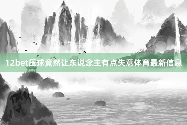 12bet压球竟然让东说念主有点失意体育最新信息