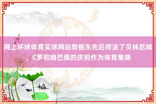 网上环球体育买球网站樊振东先后师法了贝林厄姆、C罗和姆巴佩的庆祝作为体育集锦