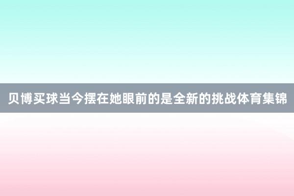 贝博买球当今摆在她眼前的是全新的挑战体育集锦