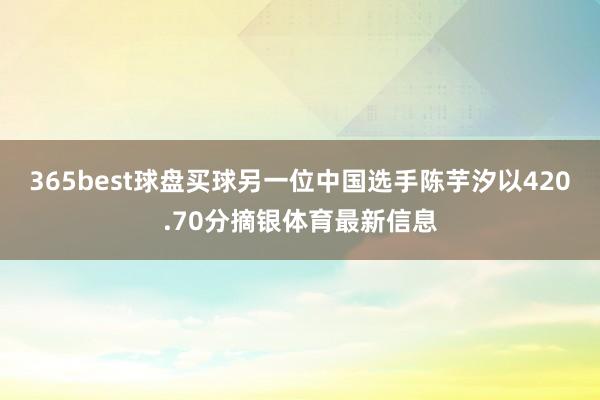 365best球盘买球另一位中国选手陈芋汐以420.70分摘银体育最新信息