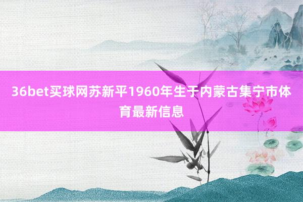 36bet买球网苏新平1960年生于内蒙古集宁市体育最新信息