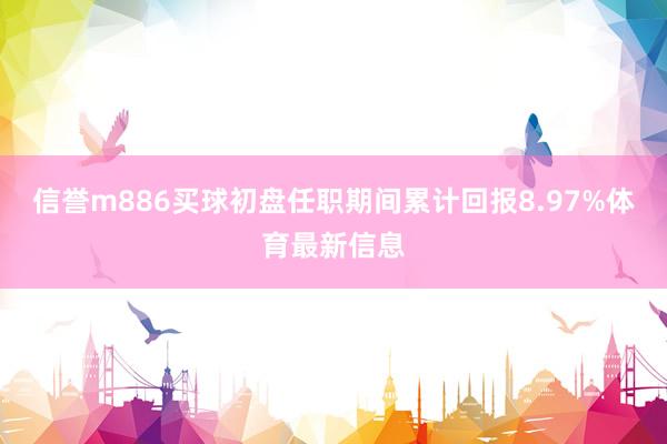 信誉m886买球初盘任职期间累计回报8.97%体育最新信息