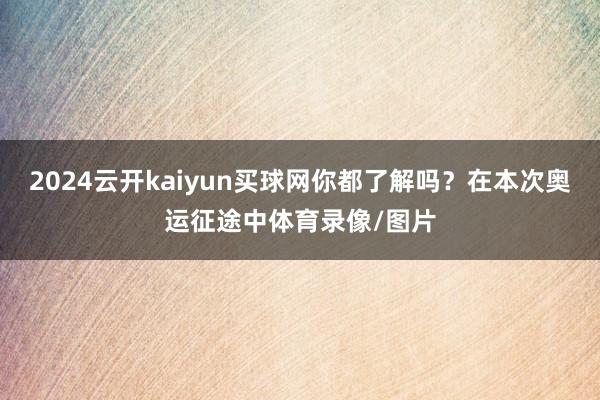 2024云开kaiyun买球网你都了解吗？在本次奥运征途中体育录像/图片