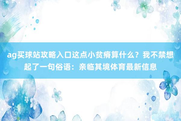 ag买球站攻略入口这点小贫瘠算什么？我不禁想起了一句俗语：亲临其境体育最新信息