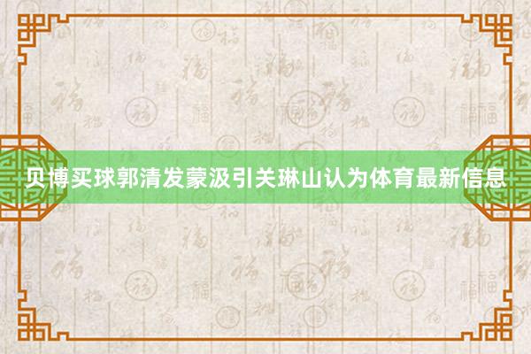 贝博买球郭清发蒙汲引关琳山认为体育最新信息