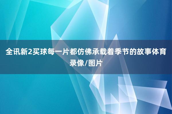 全讯新2买球每一片都仿佛承载着季节的故事体育录像/图片