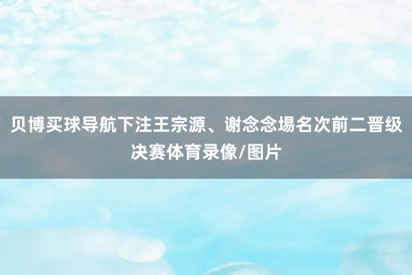 贝博买球导航下注王宗源、谢念念埸名次前二晋级决赛体育录像/图片