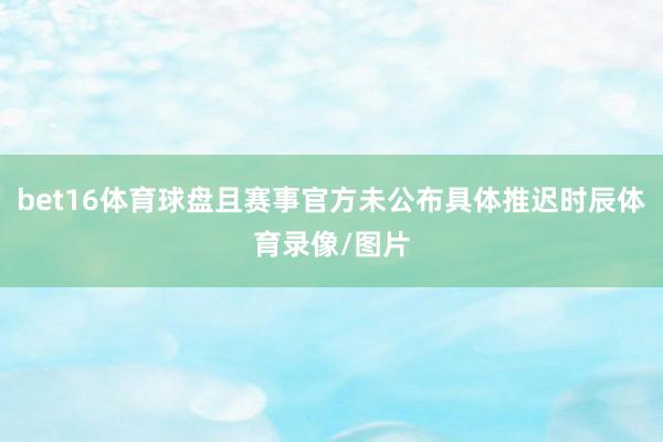 bet16体育球盘且赛事官方未公布具体推迟时辰体育录像/图片