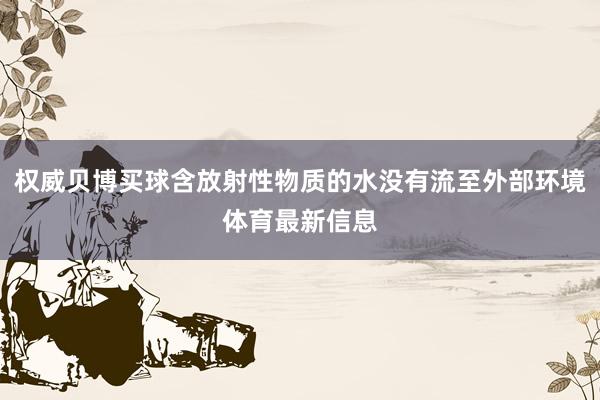 权威贝博买球含放射性物质的水没有流至外部环境体育最新信息