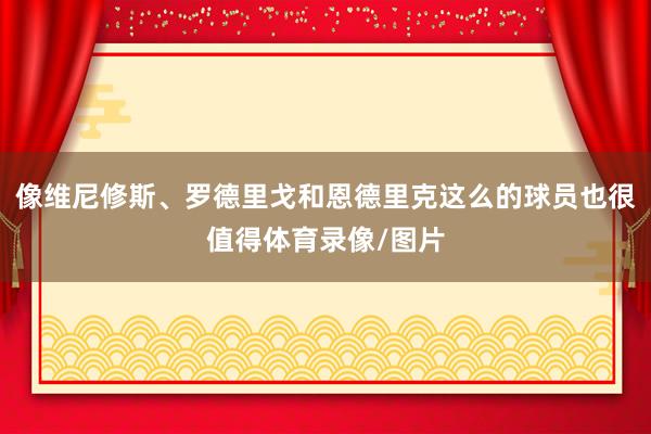 像维尼修斯、罗德里戈和恩德里克这么的球员也很值得体育录像/图片