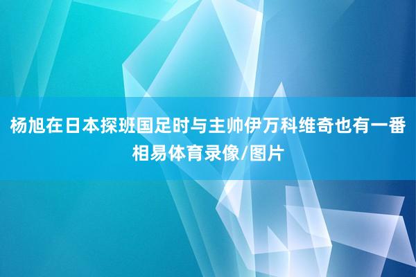 杨旭在日本探班国足时与主帅伊万科维奇也有一番相易体育录像/图片