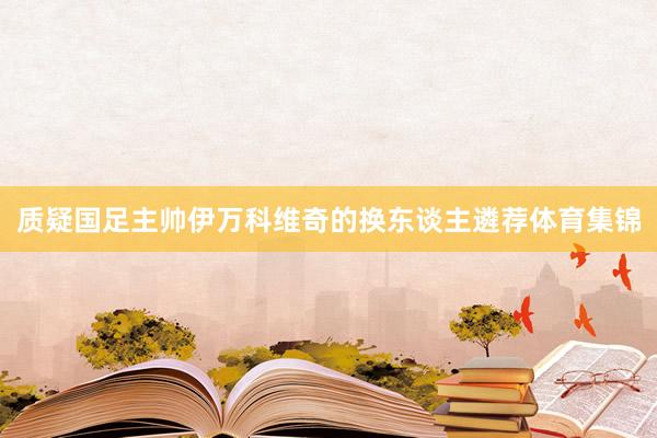 质疑国足主帅伊万科维奇的换东谈主遴荐体育集锦