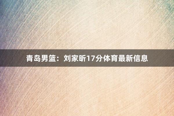 青岛男篮：刘家昕17分体育最新信息