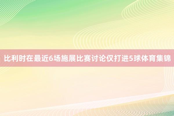 比利时在最近6场施展比赛讨论仅打进5球体育集锦