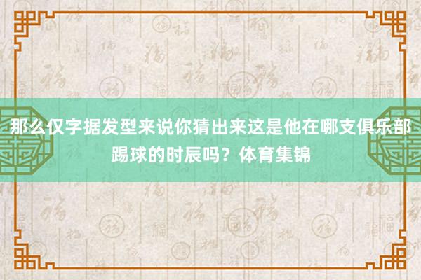 那么仅字据发型来说你猜出来这是他在哪支俱乐部踢球的时辰吗？体育集锦