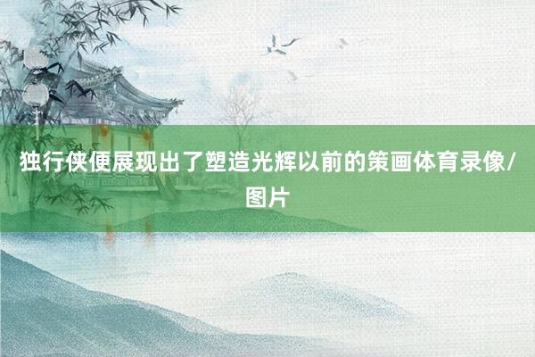 独行侠便展现出了塑造光辉以前的策画体育录像/图片