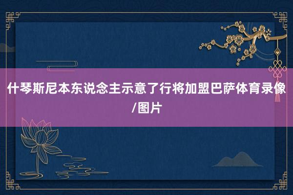 什琴斯尼本东说念主示意了行将加盟巴萨体育录像/图片