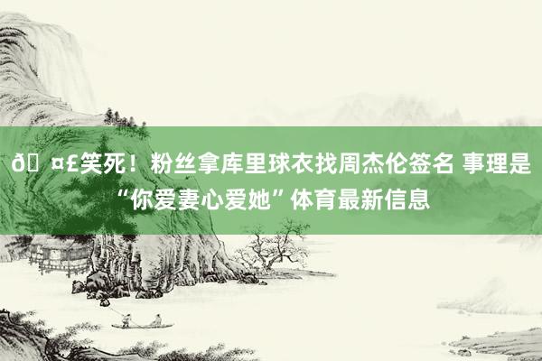 🤣笑死！粉丝拿库里球衣找周杰伦签名 事理是“你爱妻心爱她”体育最新信息