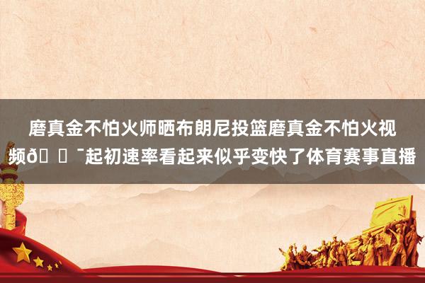 磨真金不怕火师晒布朗尼投篮磨真金不怕火视频🎯起初速率看起来似乎变快了体育赛事直播