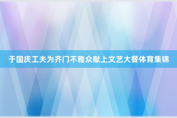 于国庆工夫为齐门不雅众献上文艺大餐体育集锦