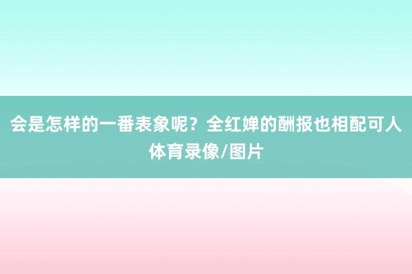 会是怎样的一番表象呢？全红婵的酬报也相配可人体育录像/图片