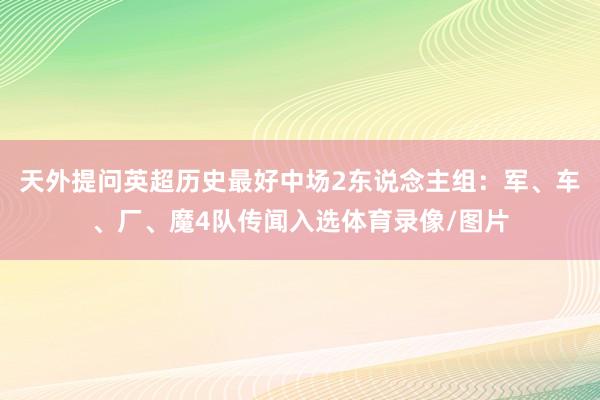 天外提问英超历史最好中场2东说念主组：军、车、厂、魔4队传闻入选体育录像/图片