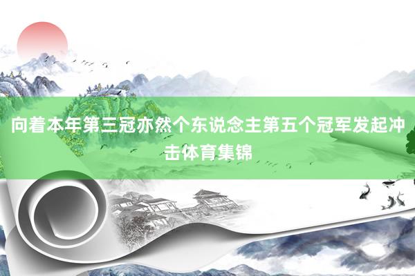 向着本年第三冠亦然个东说念主第五个冠军发起冲击体育集锦